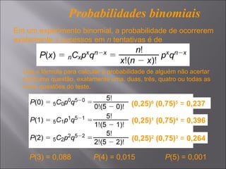 Probabilidades binomiais
Em um experimento binomial, a probabilidade de ocorrerem
exatamente x sucessos em n tentativas é de



  Use a fórmula para calcular a probabilidade de alguém não acertar
  nenhuma questão, exatamente uma, duas, três, quatro ou todas as
  cinco questões do teste.

                                       (0,25)0 (0,75)5 = 0,237

                                       (0,25)1 (0,75)4 = 0,396

                                       (0,25)2 (0,75)3 = 0,264

    P(3) = 0,088          P(4) = 0,015             P(5) = 0,001
 