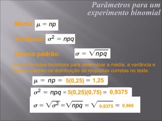 Parâmetros para um
                                  experimento binomial
 Média:

 Variância:

 Desvio padrão:
Use as fórmulas binomiais para determinar a média, a variância e
o desvio padrão da distribuição de respostas corretas no teste.

                        5(0,25)     1,25

                         5(0,25)(0,75)     0,9375

                                       0,9375    0,968
 