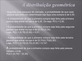 A distribuição geométrica
Segundo uma pesquisa de mercado, a probabilidade de que cada
pessoa que entra em determinada loja faça uma compra é de 0,30.
• A probabilidade de que a primeira compra seja feita pela primeira
pessoa que entrar na loja é de 0,30. Ou seja: P(1) = 0,30.

• A probabilidade de que a primeira compra seja feita pela segunda
pessoa que entrar na loja é de (0,70) (0,30).
Logo, P(2) = (0,70) (0,30) = 0,21.

• A probabilidade de que a primeira compra seja feita pela terceira
pessoa que entrar na loja é de (0,70)(0,70)(0,30).
Logo, P(3) = (0,70) (0,70) (0,30) = 0,147.

A probabilidade de que a primeira compra seja feita pela pessoa
número x é de
P(x) = (0,70)x – 1(0,30)
 
