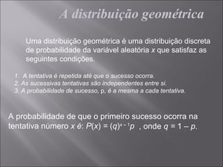 A distribuição geométrica
     Uma distribuição geométrica é uma distribuição discreta
     de probabilidade da variável aleatória x que satisfaz as
     seguintes condições.

 1. A tentativa é repetida até que o sucesso ocorra.
 2. As sucessivas tentativas são independentes entre si.
 3. A probabilidade de sucesso, p, é a mesma a cada tentativa.



A probabilidade de que o primeiro sucesso ocorra na
tentativa número x é: P(x) = (q)x – 1p , onde q = 1 – p.
 