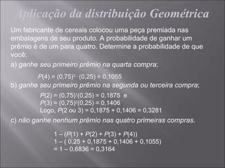 Aplicação da distribuição Geométrica
Um fabricante de cereais colocou uma peça premiada nas
embalagens de seu produto. A probabilidade de ganhar um
prêmio é de um para quatro. Determine a probabilidade de que
você:
a) ganhe seu primeiro prêmio na quarta compra;
        P(4) = (0,75)3 . (0,25) = 0,1055
b) ganhe seu primeiro prêmio na segunda ou terceira compra;
         P(2) = (0,75)1(0,25) = 0,1875 e
         P(3) = (0,75)2(0,25) = 0,1406
         Logo, P(2 ou 3) = 0,1875 + 0,1406 = 0,3281
c) não ganhe nenhum prêmio nas quatro primeiras compras.

              1 – (P(1) + P(2) + P(3) + P(4))
              1 – ( 0,25 + 0,1875 + 0,1406 + 0,1055)
              = 1 – 0,6836 = 0,3164
 