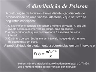 A distribuição de Poisson
 A distribuição de Poisson é uma distribuição discreta de
 probabilidade de uma variável aleatória x que satisfaz as
 seguintes condições:
1. O experimento consiste em contar o número de vezes, x, que um
   evento ocorre num intervalo de tempo, área ou espaço.
2. A probabilidade de que o evento ocorra é a mesma em cada
   intervalo.
3. O número de ocorrências em um intervalo independe do número
   de ocorrências em outro.
A probabilidade de exatamente x ocorrências em um intervalo é




          e é um número irracional aproximadamente igual a 2,71828.
          µ é o número médio de ocorrências por intervalo.
 