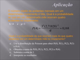 Aplicação
O número médio de acidentes mensais em um
determinado cruzamento é três. Qual é a probabilidade
de que em um determinado mês ocorram quatro
acidentes no cruzamento:
 X=4 e µ=3                  4          −3
                                 3 (2,71828)
                        P ( 4) =                    ≈ 0,168
                                       4!
Qual é a probabilidade de que ocorram mais do que quatro
acidentes em um determinado mês no cruzamento?
 a. Use a distribuição de Poisson para obter P(0), P(1), P(2), P(3)
    e P(4).
 b. Obtenha a soma de P(0), P(1), P(2), P(3) e P(4).
 c. Subtraia a soma de 1
 d. Interprete os resultados
 