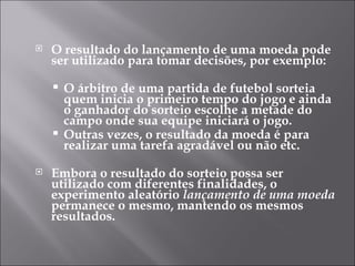    O resultado do lançamento de uma moeda pode
    ser utilizado para tomar decisões, por exemplo:

     O árbitro de uma partida de futebol sorteia
      quem inicia o primeiro tempo do jogo e ainda
      o ganhador do sorteio escolhe a metade do
      campo onde sua equipe iniciará o jogo.
     Outras vezes, o resultado da moeda é para
      realizar uma tarefa agradável ou não etc.
   Embora o resultado do sorteio possa ser
    utilizado com diferentes finalidades, o
    experimento aleatório lançamento de uma moeda
    permanece o mesmo, mantendo os mesmos
    resultados.
 