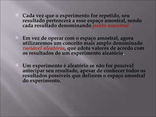    Cada vez que o experimento for repetido, seu
    resultado pertencerá a esse espaço amostral, sendo
    cada resultado denominando ponto amostral

   Em vez de operar com o espaço amostral, agora
    utilizaremos um conceito mais amplo denominado
    variável aleatória, que adota valores de acordo com
    os resultados de um experimento aleatório.

   Um experimento é aleatório se não for possível
    antecipar seu resultado, apesar de conhecer todos os
    resultados possíveis que definem o espaço amostral
    do experimento.
 