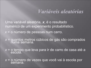 Variáveis aleatórias
Uma variável aleatória, x, é o resultado
numérico de um experimento probabilístico.
x = o número de pessoas num carro.

x = quantos metros cúbicos de gás são comprados
    numa semana.

x = o tempo que leva para ir de carro de casa até a
    escola.

x = o número de vezes que você vai à escola por
    semana.
 