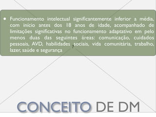 •   Funcionamento intelectual signiﬁcantemente inferior a média,
    com início antes dos 18 anos de idade, acompanhado de
    limitações signiﬁcativas no funcionamento adaptativo em pelo
    menos duas das seguintes áreas: comunicação, cuidados
    pessoais, AVD, habilidades sociais, vida comunitária, trabalho,
    lazer, saúde e segurança




      CONCEITO DE DM
 