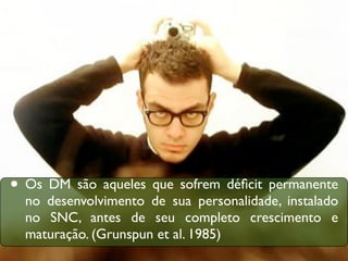• Os DM são aqueles que sofrem déﬁcit permanente
  no desenvolvimento de sua personalidade, instalado
  no SNC, antes de seu completo crescimento e
  maturação. (Grunspun et al. 1985)
 