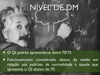 NÍVEL DE DM




• O QI padrão apresenta-se entre 70/75.
• Funcionamento considerado abaixo da   média em
  relação aos padrões de normalidade é aquele que
  apresenta o QI abaixo de 70.
 