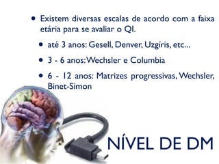• Existem diversas escalas de acordo com a faixa
  etária para se avaliar o QI.
 • até 3 anos: Gesell, Denver, Uzgíris, etc...
 • 3 - 6 anos: Wechsler e Columbia
 • 6 - 12 anos: Matrizes progressivas, Wechsler,
    Binet-Simon




                     NÍVEL DE DM
 