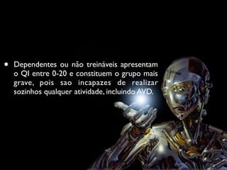 •   Dependentes ou não treináveis apresentam
    o QI entre 0-20 e constituem o grupo mais
    grave, pois sao incapazes de realizar
    sozinhos qualquer atividade, incluindo AVD.
 