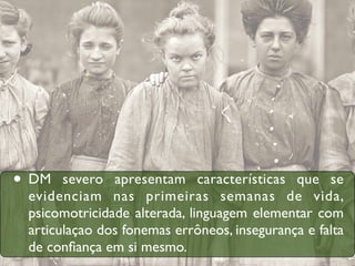 • DM   severo apresentam características que se
 evidenciam nas primeiras semanas de vida,
 psicomotricidade alterada, linguagem elementar com
 articulaçao dos fonemas errôneos, insegurança e falta
 de conﬁança em si mesmo.
 