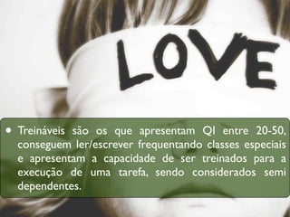 • Treináveissão os que apresentam QI entre 20-50,
  conseguem ler/escrever frequentando classes especiais
  e apresentam a capacidade de ser treinados para a
  execução de uma tarefa, sendo considerados semi
  dependentes.
 