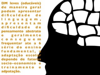 DM leves (educáveis)
de maneira geral
p o d e m a p re s e n t a r
diﬁculdade              de
l i n g u a g e m ,
a p r e s e n t a m
diﬁculdade              de
pensamento abstrato
e      geralmente
c o n s e g u e m
frequentar ate a 6
série do ensino
fundamental, a
adaptação escolar
depende de fatores
socio-economico e
treinamento e
adpatação.
 