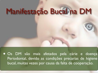 Manifestação Bucal na DM




• Os  DM são mais afetados pela cárie e doença
 Periodontal, devido as condições precarias de higiene
 bucal, muitas vezes por causa da falta de cooperação.
 