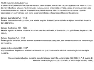 TEXTO PARA A PRÓXIMA QUESTÃO:
A corvina é um peixe carnívoro que se alimenta de crustáceos, moluscos e pequenos peixes que vivem no fundo
do mar. É bastante utilizada na alimentação humana, sendo encontrada em toda a costa brasileira, embora seja
mais abundante no sul do País. A concentração média anual de mercúrio no tecido muscular de corvinas
capturadas em quatro áreas, bem como as características destas áreas estão descritas adiante:
Baía de Guanabara (RJ) - 193,6
Área de intensa atividade portuária, que recebe esgotos domésticos não tratados e rejeitos industriais de cerca
de 6.000 fontes.
Baía de Ilha Grande (RJ) - 153,8
Recebe rejeitos de parque industrial ainda em fase de crescimento e é uma das principais fontes de pescado do
estado.
Baía de Sepetiba (RJ) - 124,0
Área sujeita a eficientes efeitos de maré e com baixa atividade pesqueira, sem fontes industriais de contaminação
por mercúrio.
Lagoa da Conceição (SC) - 90,6*
Importante fonte de pescado no litoral catarinense, na qual praticamente inexiste contaminação industrial por
mercúrio.
*Concentração natural de mercúrio, característica de local não contaminado. (KEHRIG. H. A. & MALM, O.
Mercúrio: uma avaliação na costa brasileira. Ciência Hoje, outubro, 1997.)
 