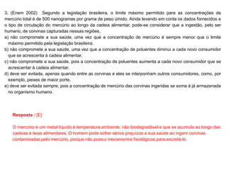 3. (Enem 2002) Segundo a legislação brasileira, o limite máximo permitido para as concentrações de
mercúrio total é de 500 nanogramas por grama de peso úmido. Ainda levando em conta os dados fornecidos e
o tipo de circulação do mercúrio ao longo da cadeia alimentar, pode-se considerar que a ingestão, pelo ser
humano, de corvinas capturadas nessas regiões,
a) não compromete a sua saúde, uma vez que a concentração de mercúrio é sempre menor que o limite
máximo permitido pela legislação brasileira.
b) não compromete a sua saúde, uma vez que a concentração de poluentes diminui a cada novo consumidor
que se acrescenta à cadeia alimentar.
c) não compromete a sua saúde, pois a concentração de poluentes aumenta a cada novo consumidor que se
acrescentar à cadeia alimentar.
d) deve ser evitada, apenas quando entre as corvinas e eles se interponham outros consumidores, como, por
exemplo, peixes de maior porte.
e) deve ser evitada sempre, pois a concentração de mercúrio das corvinas ingeridas se soma à já armazenada
no organismo humano.
Resposta : [E]
O mercúrio é um metal líquido à temperatura ambiente, não biodegradável e que se acumula ao longo das
cadeias e teias alimentares. O homem pode sofrer sérios prejuízos a sua saúde ao ingerir corvinas
contaminadas pelo mercúrio, porque não possui mecanismos fisiológicos para excretá-lo.
 