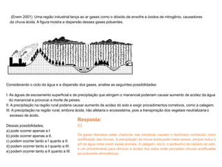 (Enem 2001) Uma região industrial lança ao ar gases como o dióxido de enxofre e óxidos de nitrogênio, causadores
da chuva ácida. A figura mostra a dispersão desses gases poluentes.
Considerando o ciclo da água e a dispersão dos gases, analise as seguintes possibilidades:
I. As águas de escoamento superficial e de precipitação que atingem o manancial poderiam causar aumento de acidez da água
do manancial e provocar a morte de peixes.
II. A precipitação na região rural poderia causar aumento de acidez do solo e exigir procedimentos corretivos, como a calagem.
III. A precipitação na região rural, embora ácida, não afetaria o ecossistema, pois a transpiração dos vegetais neutralizaria o
excesso de ácido.
Dessas possibilidades,
a) pode ocorrer apenas a I.
b) pode ocorrer apenas a II.
c) podem ocorrer tanto a I quanto a II.
d) podem ocorrer tanto a I quanto a III.
e) podem ocorrer tanto a II quanto a III.
Resposta:
[C]
Os gases liberados pelas chaminés das indústrias causam o fenômeno conhecido como
acidificação das chuvas. A precipitação da chuva ácida pode matar peixes, porque reduz o
pH da água onde vivem esses animais. A calagem, isto é, o acréscimo de calcário ao solo,
é um procedimento para diminuir a acidez dos solos onde precipitam chuvas acidificadas
por poluentes atmosféricos.
 