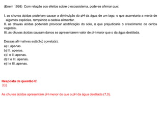 (Enem 1998) Com relação aos efeitos sobre o ecossistema, pode-se afirmar que:
I. as chuvas ácidas poderiam causar a diminuição do pH da água de um lago, o que acarretaria a morte de
algumas espécies, rompendo a cadeia alimentar.
II. as chuvas ácidas poderiam provocar acidificação do solo, o que prejudicaria o crescimento de certos
vegetais.
III. as chuvas ácidas causam danos se apresentarem valor de pH maior que o da água destilada.
Dessas afirmativas está(ão) correta(s):
a) I, apenas.
b) III, apenas.
c) I e II, apenas.
d) II e III, apenas.
e) I e III, apenas.
Resposta da questão 6:
[C]
As chuvas ácidas apresentam pH menor do que o pH da água destilada (7,0).
 