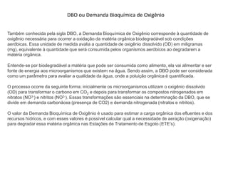 Também conhecida pela sigla DBO, a Demanda Bioquímica de Oxigênio corresponde à quantidade de
oxigênio necessária para ocorrer a oxidação da matéria orgânica biodegradável sob condições
aeróbicas. Essa unidade de medida avalia a quantidade de oxigênio dissolvido (OD) em miligramas
(mg), equivalente à quantidade que será consumida pelos organismos aeróbicos ao degradarem a
matéria orgânica.
Entende-se por biodegradável a matéria que pode ser consumida como alimento, ela vai alimentar e ser
fonte de energia aos microorganismos que existem na água. Sendo assim, a DBO pode ser considerada
como um parâmetro para avaliar a qualidade da água, onde a poluição orgânica é quantificada.
O processo ocorre da seguinte forma: inicialmente os microorganismos utilizam o oxigênio dissolvido
(OD) para transformar o carbono em CO2 e depois para transformar os compostos nitrogenados em
nitratos (NO3-) e nitritos (NO2-). Essas transformações são essenciais na determinação da DBO, que se
divide em demanda carbonácea (presença de CO2) e demanda nitrogenada (nitratos e nitritos).
O valor da Demanda Bioquímica de Oxigênio é usado para estimar a carga orgânica dos efluentes e dos
recursos hídricos, e com esses valores é possível calcular qual a necessidade de aeração (oxigenação)
para degradar essa matéria orgânica nas Estações de Tratamento de Esgoto (ETE’s).
DBO ou Demanda Bioquímica de Oxigênio
 