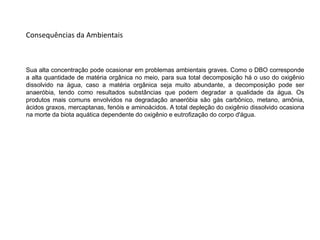 Sua alta concentração pode ocasionar em problemas ambientais graves. Como o DBO corresponde
a alta quantidade de matéria orgânica no meio, para sua total decomposição há o uso do oxigênio
dissolvido na água, caso a matéria orgânica seja muito abundante, a decomposição pode ser
anaeróbia, tendo como resultados substâncias que podem degradar a qualidade da água. Os
produtos mais comuns envolvidos na degradação anaeróbia são gás carbônico, metano, amônia,
ácidos graxos, mercaptanas, fenóis e aminoácidos. A total depleção do oxigênio dissolvido ocasiona
na morte da biota aquática dependente do oxigênio e eutrofização do corpo d'água.
Consequências da Ambientais
 