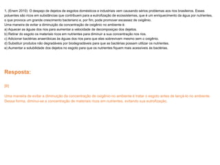 1. (Enem 2010) O despejo de dejetos de esgotos domésticos e industriais vem causando sérios problemas aos rios brasileiros. Esses
poluentes são ricos em substâncias que contribuem para a eutrofização de ecossistemas, que é um enriquecimento da água por nutrientes,
o que provoca um grande crescimento bacteriano e, por fim, pode promover escassez de oxigênio.
Uma maneira de evitar a diminuição da concentração de oxigênio no ambiente é:
a) Aquecer as águas dos rios para aumentar a velocidade de decomposiçao dos dejetos.
b) Retirar do esgoto os materiais ricos em nutrientes para diminuir a sua concentração nos rios.
c) Adicionar bactérias anaeróbicas às águas dos rios para que elas sobrevivam mesmo sem o oxigênio.
d) Substituir produtos não degradáveis por biodegradáveis para que as bactérias possam utilizar os nutrientes.
e) Aumentar a solubilidade dos dejetos no esgoto para que os nutrientes fiquem mais acessíveis às bactérias.
Resposta:
[B]
Uma maneira de evitar a diminuição da concentração de oxigênio no ambiente é tratar o esgoto antes de lançá-lo no ambiente.
Dessa forma, diminui-se a concentração de materiais ricos em nutrientes, evitando sua eutrofização.
 