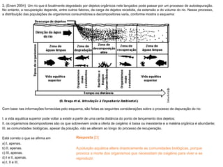 2. (Enem 2004) Um rio que é localmente degradado por dejetos orgânicos nele lançados pode passar por um processo de autodepuração.
No entanto, a recuperação depende, entre outros fatores, da carga de dejetos recebida, da extensão e do volume do rio. Nesse processo,
a distribuição das populações de organismos consumidores e decompositores varia, conforme mostra o esquema:
Com base nas informações fornecidas pelo esquema, são feitas as seguintes considerações sobre o processo de depuração do rio:
I. a vida aquática superior pode voltar a existir a partir de uma certa distância do ponto de lançamento dos dejetos;
II. os organismos decompositores são os que sobrevivem onde a oferta de oxigênio é baixa ou inexistente e a matéria orgânica é abundante;
III. as comunidades biológicas, apesar da poluição, não se alteram ao longo do processo de recuperação.
Está correto o que se afirma em
a) I, apenas.
b) II, apenas.
c) III, apenas.
d) I e II, apenas.
e) I, II e III.
Resposta [D]
A poluição aquática altera drasticamente as comunidades biológicas, porque
provoca a morte dos organismos que necessitam de oxigênio para viver e se
reproduzir.
 