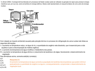 5. (Enem 2000) A energia térmica liberada em processos de fissão nuclear pode ser utilizada na geração de vapor para produzir energia
mecânica que, por sua vez, será convertida em energia elétrica. Abaixo está representado um esquema básico de uma usina de energia
nuclear.
Com relação ao impacto ambiental causado pela poluição térmica no processo de refrigeração da usina nuclear são feitas as
seguintes afirmações:
I. o aumento na temperatura reduz, na água do rio, a quantidade de oxigênio nela dissolvido, que é essencial para a vida
aquática e para a decomposição da matéria orgânica.
II. o aumento da temperatura da água modifica o metabolismo dos peixes.
III. o aumento na temperatura da água diminui o crescimento de bactérias e de algas, favorecendo o desenvolvimento da
vegetação.
Das afirmativas acima, somente está(ão) correta(s):
a) I.
b) II.
c) III.
d) I e II.
e) II e III.
Resposta [D]
O aumento na temperatura da água aumenta a população de bactérias decompositoras que podem diminuir
gradualmente a quantidade de oxigênio na água e, consequentemente, comprometer o desenvolvimento da
vegetação local.
 