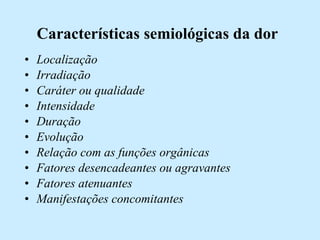 Características semiológicas da dor Localização  Irradiação Caráter ou qualidade  Intensidade  Duração  Evolução  Relação com as funções orgânicas Fatores desencadeantes ou agravantes  Fatores atenuantes  Manifestações concomitantes 