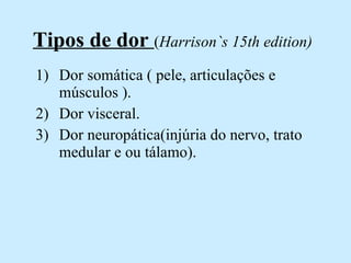 Tipos de dor  ( Harrison`s 15th edition) Dor somática ( pele, articulações e músculos ). Dor visceral. Dor neuropática(injúria do nervo, trato medular e ou tálamo).  