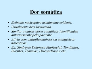 Dor somática Estímulo nociceptivo usualmente evidente. Usualmente bem localizado Similar a outras dores somáticas identificadas anteriormente pelo paciente Alivia com antiinflamatórios ou analgésicos narcóticos.  Ex: Síndrome Dolorosa Miofascial, Tendinites, Bursites, Traumas, Osteoartrose e etc.  