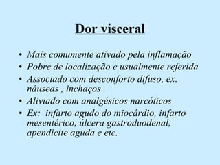 Dor visceral Mais comumente ativado pela inflamação Pobre de localização e usualmente referida Associado com desconforto difuso, ex: náuseas , inchaços . Aliviado com analgésicos narcóticos  Ex:  infarto agudo do miocárdio, infarto mesentérico, úlcera gastroduodenal, apendicite aguda e etc. 