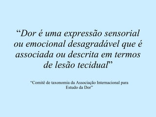 “ Dor é uma expressão sensorial ou emocional desagradável que é associada ou descrita em termos de lesão tecidual ” “ Comitê de taxonomia da Associação Internacional para Estudo da Dor” 