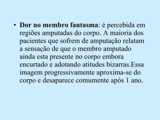 Dor no membro fantasma : é percebida em regiões amputadas do corpo. A maioria dos pacientes que sofrem de amputação relatam a sensação de que o membro amputado ainda esta presente no corpo embora encurtado e adotando atitudes bizarras.Essa imagem progressivamente aproxima-se do corpo e desaparece comumente após 1 ano. 