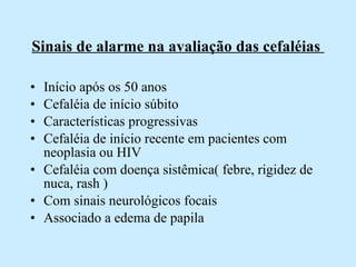 Sinais de alarme na avaliação das cefaléias  Início após os 50 anos  Cefaléia de início súbito Características progressivas Cefaléia de início recente em pacientes com neoplasia ou HIV Cefaléia com doença sistêmica( febre, rigidez de nuca, rash ) Com sinais neurológicos focais Associado a edema de papila  