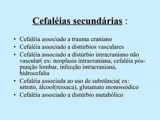 Cefaléias secundárias  : Cefaléia associado a trauma craniano Cefaléia associado a distúrbios vasculares Cefaléia associado a distúrbio intracraniano não vascular( ex: neoplasia intracraniana, cefaléia pós-punção lombar, infecção intracraniana, hidrocefalia  Cefaléia associada ao uso de substância( ex: nitrato, álcool(ressaca), glutamato monossódico  Cefaléia associado a distúrbio metabólico 