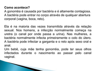 Como acontece?
A gonorréia é causada por bactéria e é altamente contagiosa.
A bactéria pode entrar no corpo através de qualquer abertura
corporal (vagina, boca, reto).
Ela é na maioria das vezes transmitida através da relação
sexual. Nos homens, a infecção normalmente começa na
uretra (o canal por onde passa a urina). Nas mulheres, a
bactéria normalmente infecta primeiramente o colo do útero.
A bactéria pode infectar a garganta e o reto após sexo oral e
anal.
Um bebê, cuja mãe tenha gonorréia, pode ter seus olhos
infectados durante o nascimento ao passar pelo canal
vaginal.
 