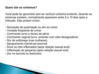 Quais são os sintomas?
Você pode ter gonorréia sem ter nenhum sintoma evidente. Quando os
sintomas existem, normalmente aparecem entre 2 e 10 dias após a
infecção. Eles podem incluir:
- Sensação de queimação ou dor ao urinar
- Vontade freqüente de urinar
- Corrimento turvo e denso do pênis
- Corrimento vaginal turvo, amarelo com odor desagradável
- Dor de estômago (nas mulheres)
- Sangramento menstrual anormal
- Ânus ou reto inflamados (após relação sexual anal)
- Inflamação de garganta (após relação sexual oral)
- Dor no escroto ou testículos.
 