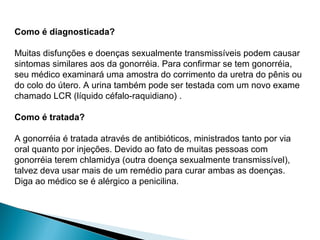 Como é diagnosticada?
Muitas disfunções e doenças sexualmente transmissíveis podem causar
sintomas similares aos da gonorréia. Para confirmar se tem gonorréia,
seu médico examinará uma amostra do corrimento da uretra do pênis ou
do colo do útero. A urina também pode ser testada com um novo exame
chamado LCR (líquido céfalo-raquidiano) .
Como é tratada?
A gonorréia é tratada através de antibióticos, ministrados tanto por via
oral quanto por injeções. Devido ao fato de muitas pessoas com
gonorréia terem chlamidya (outra doença sexualmente transmissível),
talvez deva usar mais de um remédio para curar ambas as doenças.
Diga ao médico se é alérgico a penicilina.
 