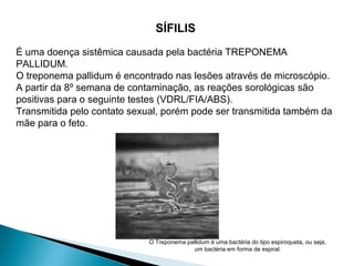 SÍFILIS
É uma doença sistêmica causada pela bactéria TREPONEMA
PALLIDUM.
O treponema pallidum é encontrado nas lesões através de microscópio.
A partir da 8º semana de contaminação, as reações sorológicas são
positivas para o seguinte testes (VDRL/FIA/ABS).
Transmitida pelo contato sexual, porém pode ser transmitida também da
mãe para o feto.
O Treponema pallidum é uma bactéria do tipo espiroqueta, ou seja,
um bactéria em forma de espiral.
 