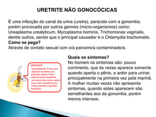 URETRITE NÃO GONOCÓCICAS
É uma infecção do canal da urina (uretra), parecida com a gonorréia,
porém provocada por outros germes (micro-organismos) como:
Ureaplasma urealyticum, Mycoplasma hominis, Trichomonas vaginalis,
dentre outros, sendo que o principal causador é o Chlamydia trachomatis.
Como se pega?
Através de contato sexual com o/a parceiro/a contaminado/a.
Quais os sintomas?
No homem os sintomas são: pouco
corrimento, que às vezes aparece somente
quando aperta o pênis, e ardor para urinar,
principalmente na primeira vez pela manhã.
A mulher muitas vezes não apresenta
sintomas, quando estes aparecem são
semelhantes aos da gonorréia, porém
menos intensos.
 