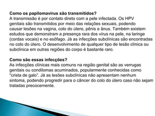 Como os papilomavírus são transmitidos?
A transmissão é por contato direto com a pele infectada. Os HPV
genitais são transmitidos por meio das relações sexuais, podendo
causar lesões na vagina, colo do útero, pênis e ânus. Também existem
estudos que demonstram a presença rara dos vírus na pele, na laringe
(cordas vocais) e no esôfago. Já as infecções subclínicas são encontradas
no colo do útero. O desenvolvimento de qualquer tipo de lesão clínica ou
subclínica em outras regiões do corpo é bastante raro.
Como são essas infecções?
As infecções clínicas mais comuns na região genital são as verrugas
genitais ou condilomas acuminados, popularmente conhecidas como
"crista de galo”. Já as lesões subclínicas não apresentam nenhum
sintoma, podendo progredir para o câncer do colo do útero caso não sejam
tratadas precocemente.
 