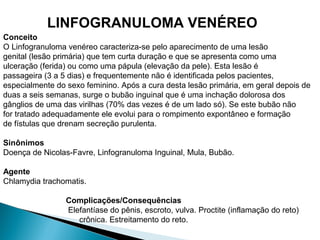 Conceito
O Linfogranuloma venéreo caracteriza-se pelo aparecimento de uma lesão
genital (lesão primária) que tem curta duração e que se apresenta como uma
ulceração (ferida) ou como uma pápula (elevação da pele). Esta lesão é
passageira (3 a 5 dias) e frequentemente não é identificada pelos pacientes,
especialmente do sexo feminino. Após a cura desta lesão primária, em geral depois de
duas a seis semanas, surge o bubão inguinal que é uma inchação dolorosa dos
gânglios de uma das virilhas (70% das vezes é de um lado só). Se este bubão não
for tratado adequadamente ele evolui para o rompimento expontâneo e formação
de fístulas que drenam secreção purulenta.
Sinônimos
Doença de Nicolas-Favre, Linfogranuloma Inguinal, Mula, Bubão.
Agente
Chlamydia trachomatis.
Complicações/Consequências
Elefantíase do pênis, escroto, vulva. Proctite (inflamação do reto)
crônica. Estreitamento do reto.
LINFOGRANULOMA VENÉREO
 