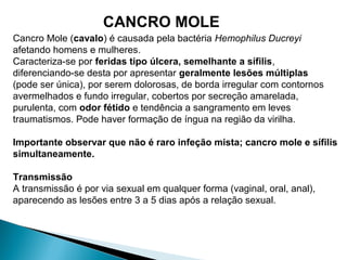 Cancro Mole (cavalo) é causada pela bactéria Hemophilus Ducreyi
afetando homens e mulheres.
Caracteriza-se por feridas tipo úlcera, semelhante a sífilis,
diferenciando-se desta por apresentar geralmente lesões múltiplas
(pode ser única), por serem dolorosas, de borda irregular com contornos
avermelhados e fundo irregular, cobertos por secreção amarelada,
purulenta, com odor fétido e tendência a sangramento em leves
traumatismos. Pode haver formação de íngua na região da virilha.
Importante observar que não é raro infeção mista; cancro mole e sífilis
simultaneamente.
Transmissão
A transmissão é por via sexual em qualquer forma (vaginal, oral, anal),
aparecendo as lesões entre 3 a 5 dias após a relação sexual.
CANCRO MOLE
 