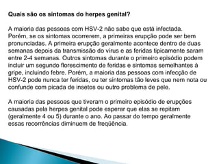 Quais são os sintomas do herpes genital?
A maioria das pessoas com HSV-2 não sabe que está infectada.
Porém, se os sintomas ocorrerem, a primeiras erupção pode ser bem
pronunciadas. A primeira erupção geralmente acontece dentro de duas
semanas depois da transmissão do vírus e as feridas tipicamente saram
entre 2-4 semanas. Outros sintomas durante o primeiro episódio podem
incluir um segundo florescimento de feridas e sintomas semelhantes à
gripe, incluindo febre. Porém, a maioria das pessoas com infecção de
HSV-2 pode nunca ter feridas, ou ter sintomas tão leves que nem nota ou
confunde com picada de insetos ou outro problema de pele.
A maioria das pessoas que tiveram o primeiro episódio de erupções
causadas pela herpes genital pode esperar que elas se repitam
(geralmente 4 ou 5) durante o ano. Ao passar do tempo geralmente
essas recorrências diminuem de freqüência.
 