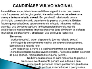 CANDIDÍASE VULVO VAGINAL
A candidíase, especialmente a candidíase vaginal, é uma das causas
mais frequentes de infecção genital. Na maioria das vezes não é uma
doença de transmissão sexual. Em geral está relacionada com a
diminuição da resistência do organismo da pessoa acometida. Existem
fatores que predispõe ao aparecimento da infecção : diabetes mellitus,
gravidez, uso de contraceptivos (anticoncepcionais) orais, uso de
antibióticos e medicamentos imunosupressivos (que diminuem as defesas
imunitárias do organismo), obesidade, uso de roupas justas etc.
Sintomas:
*prurido (coceira), ardor, dispareunia (dor na relação sexual)
*eliminação de um corrimento vaginal em grumos brancacentos,
semelhante à nata do leite.
*Com frequência, a vulva e a vagina encontram-se edemaciadas
(inchadas) e hiperemiadas (avermelhadas). As lesões podem estender-
se pelo períneo, região perianal e inguinal (virilha).
No homem apresenta-se com hiperemia da glande e
prepúcio e eventualmente por um leve edema e pela
presença de pequenas lesões puntiformes (em forma
de pontos), avermelhadas e pruriginosas.
 