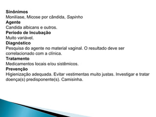 Sinônimos
Monilíase, Micose por cândida, Sapinho
Agente
Candida albicans e outros.
Período de Incubação
Muito variável.
Diagnóstico
Pesquisa do agente no material vaginal. O resultado deve ser
correlacionado com a clínica.
Tratamento
Medicamentos locais e/ou sistêmicos.
Prevenção
Higienização adequada. Evitar vestimentas muito justas. Investigar e tratar
doença(s) predisponente(s). Camisinha.
 