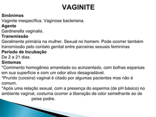 Sinônimos
Vaginite inespecífica. Vaginose bacteriana.
Agente
Gardnerella vaginalis.
Transmissão
Geralmente primária na mulher. Sexual no homem. Pode ocorrer também
transmissão pelo contato genital entre parceiras sexuais femininas
Período de Incubação
De 2 a 21 dias.
Sintomas
*Corrimento homogêneo amarelado ou acinzentado, com bolhas esparsas
em sua superfície e com um odor ativo desagradável.
*Prurido (coceira) vaginal é citado por algumas pacientes mas não é
comum.
*Após uma relação sexual, com a presença do esperma (de pH básico) no
ambiente vaginal, costuma ocorrer a liberação de odor semelhante ao de
peixe podre.
VAGINITE
 