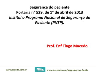 Segurança do paciente 
Portaria n° 529, de 1° de abril de 2013 
Institui o Programa Nacional de Segurança do 
Paciente (PNSP). 
Prof. Enf Tiago Macedo 
aprovasaude.com.br www.facebook.com/pages/Aprova-Saúde 
 