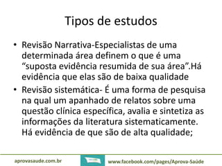 Tipos de estudos 
• Revisão Narrativa-Especialistas de uma 
determinada área definem o que é uma 
“suposta evidência resumida de sua área”.Há 
evidência que elas são de baixa qualidade 
• Revisão sistemática- É uma forma de pesquisa 
na qual um apanhado de relatos sobre uma 
questão clínica específica, avalia e sintetiza as 
informações da literatura sistematicamente. 
Há evidência de que são de alta qualidade; 
aprovasaude.com.br www.facebook.com/pages/Aprova-Saúde 
 